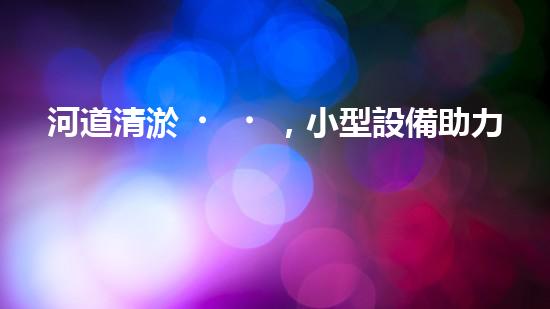 河道清淤，小型設備助力高效施工